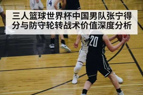 三人篮球世界杯中国男队张宁得分与防守轮转战术价值深度分析