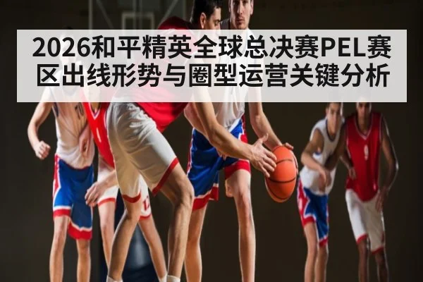 2026和平精英全球总决赛PEL赛区出线形势与圈型运营关键分析
