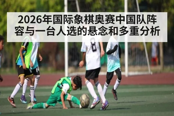2026年国际象棋奥赛中国队阵容与一台人选的悬念和多重分析